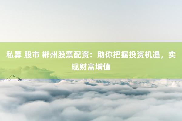 私募 股市 郴州股票配资：助你把握投资机遇，实现财富增值