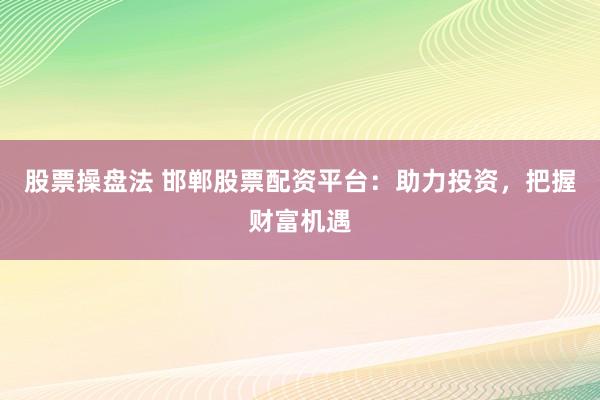 股票操盘法 邯郸股票配资平台：助力投资，把握财富机遇