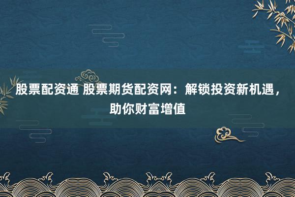 股票配资通 股票期货配资网：解锁投资新机遇，助你财富增值