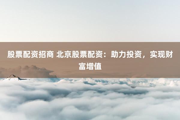 股票配资招商 北京股票配资：助力投资，实现财富增值