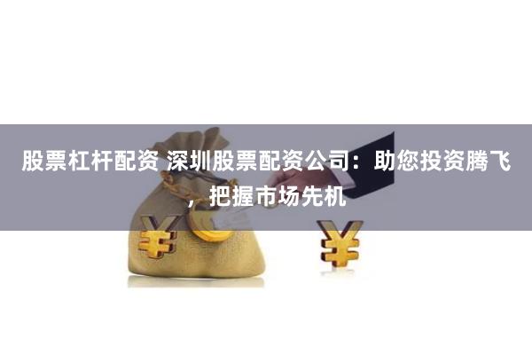 股票杠杆配资 深圳股票配资公司：助您投资腾飞，把握市场先机
